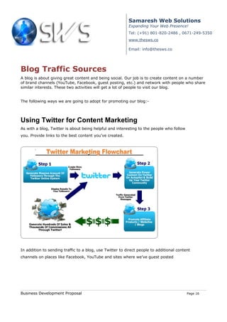 Samaresh Web Solutions
                                                          Expanding Your Web Presence!
                                                          Tel: (+91) 801-820-2486 , 0671-249-5350
                                                          www.thesws.co

                                                          Email: info@thesws.co




Blog Traffic Sources
A blog is about giving great content and being social. Our job is to create content on a number
of brand channels (YouTube, Facebook, guest posting, etc.) and network with people who share
similar interests. These two activities will get a lot of people to visit our blog.


The following ways we are going to adopt for promoting our blog:-




Using Twitter for Content Marketing
As with a blog, Twitter is about being helpful and interesting to the people who follow
you. Provide links to the best content you’ve created.




In addition to sending traffic to a blog, use Twitter to direct people to additional content
channels on places like Facebook, YouTube and sites where we’ve guest posted




Business Development Proposal                                                             Page 16
 