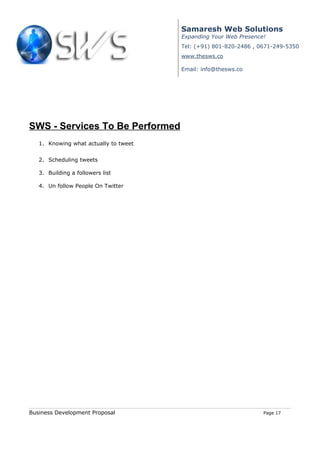 Samaresh Web Solutions
                                       Expanding Your Web Presence!
                                       Tel: (+91) 801-820-2486 , 0671-249-5350
                                       www.thesws.co

                                       Email: info@thesws.co




SWS - Services To Be Performed
   1. Knowing what actually to tweet


   2. Scheduling tweets

   3. Building a followers list

   4. Un follow People On Twitter




Business Development Proposal                                     Page 17
 