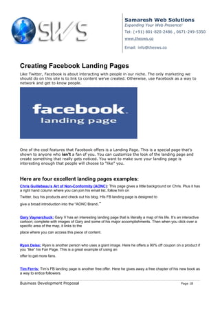 Samaresh Web Solutions
                                                                  Expanding Your Web Presence!
                                                                  Tel: (+91) 801-820-2486 , 0671-249-5350
                                                                  www.thesws.co

                                                                  Email: info@thesws.co




Creating Facebook Landing Pages
Like Twitter, Facebook is about interacting with people in our niche. The only marketing we
should do on this site is to link to content we’ve created. Otherwise, use Facebook as a way to
network and get to know people.




One of the cool features that Facebook offers is a Landing Page. This is a special page that’s
shown to anyone who isn’t a fan of you. You can customize the look of the landing page and
create something that really gets noticed. You want to make sure your landing page is
interesting enough that people will choose to “like” you.



Here are four excellent landing pages examples:
Chris Guillebeau’s Art of Non-Conformity (AONC): This page gives a little background on Chris. Plus it has
a right hand column where you can join his email list, follow him on
Twitter, buy his products and check out his blog. HIs FB landing page is designed to
give a broad introduction into the “AONC Brand.”


Gary Vaynerchuck: Gary V has an interesting landing page that is literally a map of his life. It’s an interactive
cartoon; complete with images of Gary and some of his major accomplishments. Then when you click over a
specific area of the map, it links to the
place where you can access this piece of content.


Ryan Deiss: Ryan is another person who uses a giant image. Here he offers a 90% off coupon on a product if
you “like” his Fan Page. This is a great example of using an
offer to get more fans.


Tim Ferris: Tim’s FB landing page is another free offer. Here he gives away a free chapter of his new book as
a way to entice followers.

Business Development Proposal                                                                        Page 18
 