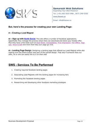 Samaresh Web Solutions
                                                       Expanding Your Web Presence!
                                                       Tel: (+91) 801-820-2486 , 0671-249-5350
                                                       www.thesws.co

                                                       Email: info@thesws.co



But, here’s the process for creating your own Landing Page:

#1 – Creating a Lead Magnet


#2 – Sign up with North Social. This site offers a number of Facebook applications.
Specifically they manage the process where fans can download and share your freebie offer.
Plus they have a few tools such as Deal Share, Sweepstakes, First Impression, Fan Offers, Sign
Ups, Show & Sell and more that help your page go viral.


#3 – Landing Page Design. Designing a landing page that offered our Lead Magnet while also
making sure the Share button was part of the overall design. That way if someone likes our
offer, he or she can easily link to it on their wall




SWS - Services To Be Performed
   1. Creating required facebook landing pages


   2. Associating Lead Magnets with the landing pages for increasing fans

   3. Promoting the Facebook landing pages

   4. Researching and developing other facebook marketing strategies




Business Development Proposal                                                        Page 19
 
