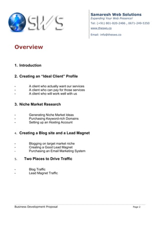 Samaresh Web Solutions
                                                    Expanding Your Web Presence!
                                                    Tel: (+91) 801-820-2486 , 0671-249-5350
                                                    www.thesws.co

                                                    Email: info@thesws.co



Overview


1. Introduction

2. Creating an “Ideal Client” Profile

-         A client who actually want our services
-         A client who can pay for those services
-         A client who will work well with us


3. Niche Market Research

-         Generating Niche Market Ideas
-         Purchasing Keyword-rich Domains
-         Setting up an Hosting Account


4.   Creating a Blog site and a Lead Magnet

-         Blogging on target market niche
-         Creating a Good Lead Magnet
-         Purchasing an Email Marketing System

5.     Two Places to Drive Traffic

-         Blog Traffic
-         Lead Magnet Traffic




Business Development Proposal                                                      Page 2
 