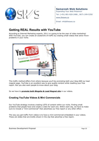 Samaresh Web Solutions
                                                       Expanding Your Web Presence!
                                                       Tel: (+91) 801-820-2486 , 0671-249-5350
                                                       www.thesws.co

                                                       Email: info@thesws.co




Getting REAL Results with YouTube
According to Internet Marketing experts, 2011 is a going to be the year of video marketing!
With YouTube, you can create an avalanche of traffic by creating small videos that solve micro-
problems in your niche.




This traffic method differs from others because you’ll be promoting both your blog AND our lead
magnet page. YouTube is an excellent way to give quality content while reselling your free
report. But you also want people to know about your blog.


So we have to promote both Blogsite & Lead Magnet site in our videos.


Creating YouTube Videos & Mini Commercials

Our YouTube strategy involves creating LOTS of content within our niche. Finding small
problems that people have and create a video for each one. Within each clip, we have to make
sure to include a “mini-commercial” that advertises our free report or any other offers


The way you get traffic from videos is to have a mini-commercial embedded in your videos.
These are slides that are briefly shown in the clip that advertise a free report.




Business Development Proposal                                                        Page 20
 