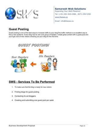 Samaresh Web Solutions
                                                                 Expanding Your Web Presence!
                                                                 Tel: (+91) 801-820-2486 , 0671-249-5350
                                                                 www.thesws.co

                                                                 Email: info@thesws.co




Guest Posting
Guest posting is one of the best ways to increase traffic to your blogThis traffic method is an excellent way to
find a new audience. Every blog has its own core group of readers. Create great content with a guest post and
you’ll get a lot of new visitors checking out your blog for the first time.




SWS - Services To Be Performed
    1. To make sure that the blog is ready for new visitors

    2. Finding blogs for guest posting

    3. Contacting A-List bloggers

    4. Creating and submitting one guest post per week




Business Development Proposal                                                                       Page 22
 