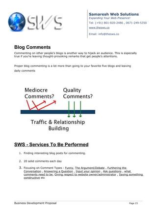 Samaresh Web Solutions
                                                       Expanding Your Web Presence!
                                                       Tel: (+91) 801-820-2486 , 0671-249-5350
                                                       www.thesws.co

                                                       Email: info@thesws.co




Blog Comments
Commenting on other people’s blogs is another way to hijack an audience. This is especially
true if you’re leaving thought-provoking remarks that get people’s attentions.


Proper blog commenting is a lot more than going to your favorite five blogs and leaving
daily comments




SWS - Services To Be Performed
   1. Finding interesting blog posts for commenting.


   2. 20 solid comments each day

   3. Focusing on Comment Types : Funny, The Argument/Debate , Furthering the
       Conversation , Answering a Question , Input your opinion , Ask questions , what
       comments need to be, Giving respect to website owner/administrator , Saying something
       constructive etc




Business Development Proposal                                                        Page 23
 
