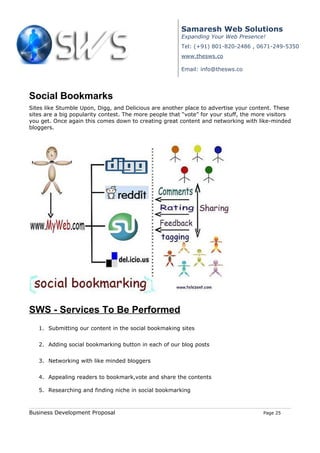 Samaresh Web Solutions
                                                        Expanding Your Web Presence!
                                                        Tel: (+91) 801-820-2486 , 0671-249-5350
                                                        www.thesws.co

                                                        Email: info@thesws.co




Social Bookmarks
Sites like Stumble Upon, Digg, and Delicious are another place to advertise your content. These
sites are a big popularity contest. The more people that “vote” for your stuff, the more visitors
you get. Once again this comes down to creating great content and networking with like-minded
bloggers.




SWS - Services To Be Performed
   1. Submitting our content in the social bookmaking sites


   2. Adding social bookmarking button in each of our blog posts


   3. Networking with like minded bloggers


   4. Appealing readers to bookmark,vote and share the contents

   5. Researching and finding niche in social bookmarking



Business Development Proposal                                                         Page 25
 