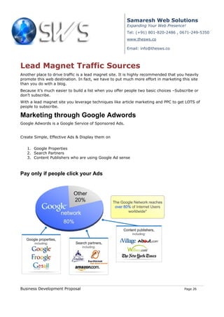 Samaresh Web Solutions
                                                        Expanding Your Web Presence!
                                                        Tel: (+91) 801-820-2486 , 0671-249-5350
                                                        www.thesws.co

                                                        Email: info@thesws.co



Lead Magnet Traffic Sources
Another place to drive traffic is a lead magnet site. It is highly recommended that you heavily
promote this web destination. In fact, we have to put much more effort in marketing this site
than you do with a blog.
Because it’s much easier to build a list when you offer people two basic choices –Subscribe or
don’t subscribe.
With a lead magnet site you leverage techniques like article marketing and PPC to get LOTS of
people to subscribe.

Marketing through Google Adwords
Google Adwords is a Google Service of Sponsored Ads.


Create Simple, Effective Ads & Display them on


   1. Google Properties
   2. Search Partners
   3. Content Publishers who are using Google Ad sense



Pay only if people click your Ads




Business Development Proposal                                                          Page 26
 
