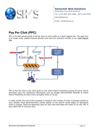 Samaresh Web Solutions
                                                           Expanding Your Web Presence!
                                                           Tel: (+91) 801-820-2486 , 0671-249-5350
                                                           www.thesws.co

                                                           Email: info@thesws.co




Pay Per Click (PPC)
PPC is the 800 pound gorilla of all the ways to drive traffic to a lead magnet site. The goal here
is to target niche related keyword phrases and send this browsers directly to our Lead Magnet
Site




PPC or Pay Per Click is the name given to the online search marketing pricing structure, where
advertiser pays the publishing site/engines such as Google Adwords,MSN Adcenter & Yahoo
Search Marketing etc each time a prospect clicks on his ad.


In other words, the cost of the campaign is based on the number of times a prospect clicked on
your website. Such advertisements usually appear on the search results pages as Sponsored
Links or Listings. Since the advertiser pays for each click that takes the visitor to his site, PPC is
also called CPC or Cost per Click.




Business Development Proposal                                                              Page 27
 