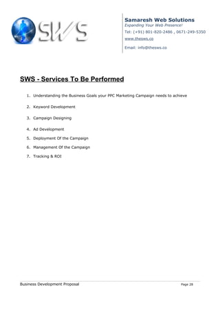 Samaresh Web Solutions
                                                   Expanding Your Web Presence!
                                                   Tel: (+91) 801-820-2486 , 0671-249-5350
                                                   www.thesws.co

                                                   Email: info@thesws.co




SWS - Services To Be Performed

   1. Understanding the Business Goals your PPC Marketing Campaign needs to achieve


   2. Keyword Development


   3. Campaign Designing


   4. Ad Development

   5. Deployment Of the Campaign

   6. Management Of the Campaign

   7. Tracking & ROI




Business Development Proposal                                                   Page 28
 