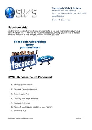 Samaresh Web Solutions
                                                         Expanding Your Web Presence!
                                                         Tel: (+91) 801-820-2486 , 0671-249-5350
                                                         www.thesws.co

                                                         Email: info@thesws.co




Facebook Ads
Another great source of driving highly targeted traffic to our lead magnet site is advertising
using facebook ads. To harness the value of Facebook advertising, you will need to dedicate
time and resources to test, analyze, monitor and tweak your ads.




SWS - Services To Be Performed

   1. Setting up your account


   2. Facebook Campaign Research


   3. Designing your Ads


   4. Choosing your target audience


   5. Bidding & Budgeting

   6. Facebook Landing page creation or Lead Magnert

   7. Tracking & ROI



Business Development Proposal                                                          Page 29
 