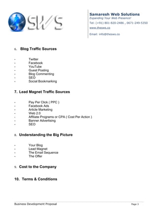 Samaresh Web Solutions
                                                     Expanding Your Web Presence!
                                                     Tel: (+91) 801-820-2486 , 0671-249-5350
                                                     www.thesws.co

                                                     Email: info@thesws.co




6.   Blog Traffic Sources

-         Twitter
-         Facebook
-         YouTube
-         Guest Posting
-         Blog Commenting
-         SEO
-         Social Bookmarking


7. Lead Magnet Traffic Sources

-         Pay Per Click ( PPC )
-         Facebook Ads
-         Article Marketing
-         Web 2.0
-         Affiliate Programs or CPA ( Cost Per Action )
-         Banner Advertising
-         SEO


8.   Understanding the Big Picture

-         Your Blog
-         Lead Magnet
-         The Email Sequence
-         The Offer


9.   Cost to the Company


10. Terms & Conditions




Business Development Proposal                                                       Page 3
 