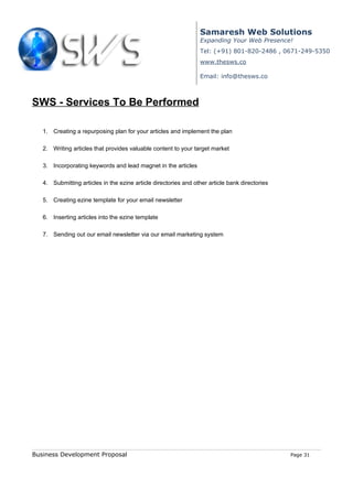 Samaresh Web Solutions
                                                                 Expanding Your Web Presence!
                                                                 Tel: (+91) 801-820-2486 , 0671-249-5350
                                                                 www.thesws.co

                                                                 Email: info@thesws.co



SWS - Services To Be Performed

   1. Creating a repurposing plan for your articles and implement the plan

   2. Writing articles that provides valuable content to your target market

   3. Incorporating keywords and lead magnet in the articles

   4. Submitting articles in the ezine article directories and other article bank directories

   5. Creating ezine template for your email newsletter

   6. Inserting articles into the ezine template

   7. Sending out our email newsletter via our email marketing system




Business Development Proposal                                                                   Page 31
 