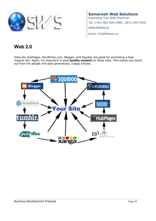 Samaresh Web Solutions
                                                       Expanding Your Web Presence!
                                                       Tel: (+91) 801-820-2486 , 0671-249-5350
                                                       www.thesws.co

                                                       Email: info@thesws.co




Web 2.0

Sites like HubPages, WordPress.com, Blogger, and Squidoo are great for promoting a lead
magnet site. Again, it’s important to post quality content on these sites. This makes you stand
out from the people who post generalized, crappy articles.




Business Development Proposal                                                        Page 32
 