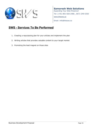 Samaresh Web Solutions
                                                       Expanding Your Web Presence!
                                                       Tel: (+91) 801-820-2486 , 0671-249-5350
                                                       www.thesws.co

                                                       Email: info@thesws.co



SWS - Services To Be Performed

   1. Creating a repurposing plan for your articles and implement the plan


   2. Writing articles that provides valuable content to your target market


   3. Promoting the lead magnet on those sites




Business Development Proposal                                                     Page 33
 