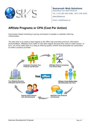 Samaresh Web Solutions
                                                         Expanding Your Web Presence!
                                                         Tel: (+91) 801-820-2486 , 0671-249-5350
                                                         www.thesws.co

                                                         Email: info@thesws.co




Affiliate Programs or CPA (Cost Per Action)

Commission based marketing ie giving commission to people or websites referring
visitors/sales.


The idea here is to create a lead magnet ie the Offer that promotes premium information
product/eBook. Affiliates drive traffic to this lead magnet because they want to make money. In
turn, you drive traffic back to a blog by offering quality content that persuades list subscribers
to make a product purchase.




Business Development Proposal                                                           Page 34
 