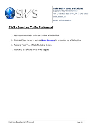 Samaresh Web Solutions
                                                        Expanding Your Web Presence!
                                                        Tel: (+91) 801-820-2486 , 0671-249-5350
                                                        www.thesws.co

                                                        Email: info@thesws.co



SWS - Services To Be Performed

   1. Working with the sales team and creating affiliate offers.


   2. Joining Affiliate Networks such as NeverBlue.com for promoting our affiliate offers


   3. Test and Track Your Affiliate Marketing System


   4. Promoting the affiliate offers in the blogsite




Business Development Proposal                                                       Page 35
 
