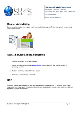 Samaresh Web Solutions
                                                                Expanding Your Web Presence!
                                                                Tel: (+91) 801-820-2486 , 0671-249-5350
                                                                www.thesws.co

                                                                Email: info@thesws.co




Banner Advertising
Banner advertising is the most popular way to promote the lead magnets. That is getting traffic by advertising
using banner adverts.




SWS - Services To Be Performed

    1. Creating banner ads for our lead magnets

    2. Joining banner advertising network AdBrite.com and uploading our lead magnet banners for
       promoting our offers

    3. Test and Track Your Affiliate Marketing System

    4. Promoting our lead magnet banner ads



SEO

Doing SEO for the Lead Magnets are also very much essential. That’s because it’s important to use a lead
magnet site as a web property that’s independent from your blog. So you’ll want to create backlinks and target
high traffic keywords in your niche




Business Development Proposal                                                                      Page 36
 