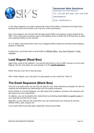 Samaresh Web Solutions
                                                                Expanding Your Web Presence!
                                                                Tel: (+91) 801-820-2486 , 0671-249-5350
                                                                www.thesws.co

                                                                Email: info@thesws.co


In the above diagram you might noticed that most of the traffic is directed to the blog.That’s
because this site is the primary hub of all your online promotions.


Also in the diagram you will see that the blog sends traffic to two places ie lead magnet & the
Offer .This is because our primary goal is list building which as that’s the THE best way to reach
your potential clients on the Internet.


So it is highly recommend that most of our blogging efforts should be directing toward getting
people to subscribe.


Furthermore, you’ll also want to send traffic to Affiliate Offers, Your Own Products or Daily
Coupons.



Lead Magnet (Read Box)
Again take a look at the diagram. You will see that there’s a lot of traffic coming in to the Lead
Magnet. But the only place you send people is to the email sequence.


Either they join your list or they go away.


With a lead magnet, your only goal is to get people on your email list. That’s it!



The Email Sequence (Black Box)
Your list is an asset which can not only be used for your email marketing campaign but also for
creating and strengthening relationships with the quality prospects.
Email content is a lot like blogging. You talk about their problems, provide a few solutions and
talk about your own experiences.
In addition, you can strengthen this relationship by directing people BACK to specific posts on
your blog that provide lots of value.
Naturally, as you interact with subscribers you can recommend your products & services,
affiliate offers, daily coupons etc
If your email content is providing value, people WILL check out your offers.




Business Development Proposal                                                              Page 38
 