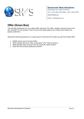 Samaresh Web Solutions
                                                        Expanding Your Web Presence!
                                                        Tel: (+91) 801-820-2486 , 0671-249-5350
                                                        www.thesws.co

                                                        Email: info@thesws.co




Offer (Green Box)
The ultimate destination for your blog traffic should be The Offer. Readers should come to this
site “presold” on this product. Then it’s up to the sales page to turn these warm leads into
paying customers.


Asking the following questions is a great way to maximize the results you get from blog traffic.


   •   KNOW where you’re driving traffic.
   •   When people click your links, understand “why” they’re doing it.
   •   What purpose does it serve? Are you trying to make money?
   •   Does this link provide additional content?




Business Development Proposal                                                          Page 39
 