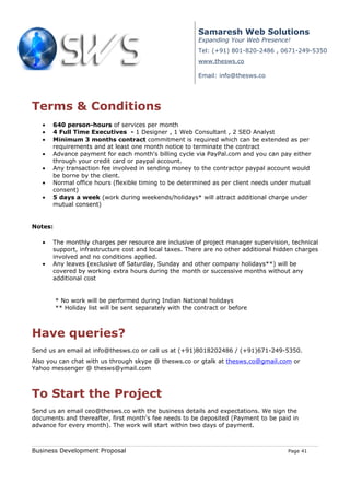 Samaresh Web Solutions
                                                           Expanding Your Web Presence!
                                                           Tel: (+91) 801-820-2486 , 0671-249-5350
                                                           www.thesws.co

                                                           Email: info@thesws.co




Terms & Conditions
   •   640 person-hours of services per month
   •   4 Full Time Executives - 1 Designer , 1 Web Consultant , 2 SEO Analyst
   •   Minimum 3 months contract commitment is required which can be extended as per
       requirements and at least one month notice to terminate the contract
   •   Advance payment for each month's billing cycle via PayPal.com and you can pay either
       through your credit card or paypal account.
   •   Any transaction fee involved in sending money to the contractor paypal account would
       be borne by the client.
   •   Normal office hours (flexible timing to be determined as per client needs under mutual
       consent)
   •   5 days a week (work during weekends/holidays* will attract additional charge under
       mutual consent)


Notes:

   •   The monthly charges per resource are inclusive of project manager supervision, technical
       support, infrastructure cost and local taxes. There are no other additional hidden charges
       involved and no conditions applied.
   •   Any leaves (exclusive of Saturday, Sunday and other company holidays**) will be
       covered by working extra hours during the month or successive months without any
       additional cost


         * No work will be performed during Indian National holidays
         ** Holiday list will be sent separately with the contract or before



Have queries?
Send us an email at info@thesws.co or call us at (+91)8018202486 / (+91)671-249-5350.
Also you can chat with us through skype @ thesws.co or gtalk at thesws.co@gmail.com or
Yahoo messenger @ thesws@ymail.com



To Start the Project
Send us an email ceo@thesws.co with the business details and expectations. We sign the
documents and thereafter, first month's fee needs to be deposited (Payment to be paid in
advance for every month). The work will start within two days of payment.



Business Development Proposal                                                         Page 41
 