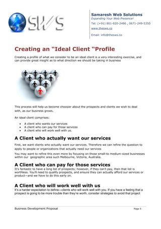 Samaresh Web Solutions
                                                            Expanding Your Web Presence!
                                                            Tel: (+91) 801-820-2486 , 0671-249-5350
                                                            www.thesws.co

                                                            Email: info@thesws.co




Creating an “Ideal Client “Profile
Creating a profile of what we consider to be an ideal client is a very interesting exercise, and
can provide great insight as to what direction we should be taking in business




This process will help us become choosier about the prospects and clients we wish to deal
with, as our business grows.

An ideal client comprises:

   •   A client who wants our services
   •   A client who can pay for those services
   •   A client who will work well with us.


A Client who actually want our services
First, we want clients who actually want our services. Therefore we can refine the question to
apply to people or organizations that actually need our services
You may want to refine this even more by focusing on those small-to medium-sized businesses
within our geographic area such Melbourne, Victoria, Australia.


A Client who can pay for those services
It’s fantastic to have a long list of prospects; however, if they can’t pay, then that list is
worthless. You’ll need to qualify prospects, and ensure they can actually afford our services or
product—and we have to do this early on.


A Client who will work well with us
It’s a harder expectation to define—clients who will work well with you. If you have a feeling that a
prospect is going to be more trouble than they’re worth, consider strategies to avoid that project




Business Development Proposal                                                                 Page 5
 