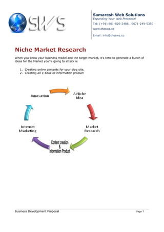 Samaresh Web Solutions
                                                     Expanding Your Web Presence!
                                                     Tel: (+91) 801-820-2486 , 0671-249-5350
                                                     www.thesws.co

                                                     Email: info@thesws.co




Niche Market Research
When you know your business model and the target market, it’s time to generate a bunch of
ideas for the Market you’re going to attack ie


   1. Creating online contents for your blog site.
   2. Creating an e-book or information product




Business Development Proposal                                                       Page 7
 