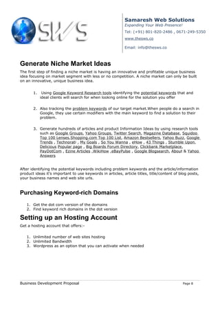 Samaresh Web Solutions
                                                           Expanding Your Web Presence!
                                                           Tel: (+91) 801-820-2486 , 0671-249-5350
                                                           www.thesws.co

                                                           Email: info@thesws.co



Generate Niche Market Ideas
The first step of finding a niche market is having an innovative and profitable unique business
idea focusing on market segment with less or no competition. A niche market can only be built
on an innovative, unique business idea.


       1.    Using Google Keyword Research tools identifying the potential keywords that and
            ideal clients will search for when looking online for the solution you offer


       2. Also tracking the problem keywords of our target market.When people do a search in
          Google, they use certain modifiers with the main keyword to find a solution to their
          problem.


       3. Generate hundreds of articles and product Information Ideas by using research tools
          such as Google Groups, Yahoo Groups, Twitter Search, Magazine Database, Squidoo
          Top 100 Lenses,Shopping.com Top 100 List, Amazon Bestsellers, Yahoo Buzz, Google
          Trends , Technorati , My Goals , So You Wanna , eHow , 43 Things , Stumble Upon,
          Delicious Popular page , Big Boards Forum Directory, Clickbank Marketplace,
          PayDotCom , Ezine Articles ,WikiHow ,eBayPulse , Google Blogsearch, About & Yahoo
          Answers


After identifying the potential keywords including problem keywords and the article/information
product ideas it’s important to use keywords in articles, article titles, title/content of blog posts,
your business names and web site urls.



Purchasing Keyword-rich Domains
   1. Get the dot com version of the domains
   2. Find keyword rich domains in the dot version

Setting up an Hosting Account
Get a hosting account that offers:-


   1. Unlimited number of web sites hosting
   2. Unlimited Bandwidth
   3. Wordpress as an option that you can activate when needed




Business Development Proposal                                                                Page 8
 