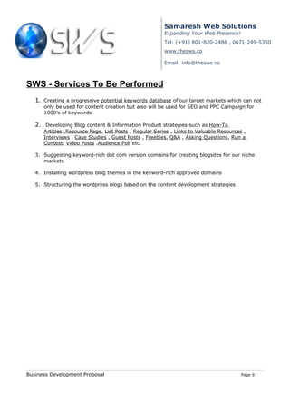 Samaresh Web Solutions
                                                        Expanding Your Web Presence!
                                                        Tel: (+91) 801-820-2486 , 0671-249-5350
                                                        www.thesws.co

                                                        Email: info@thesws.co



SWS - Services To Be Performed
   1. Creating a progressive potential keywords database of our target markets which can not
      only be used for content creation but also will be used for SEO and PPC Campaign for
      1000’s of keywords

   2. Developing Blog content & Information Product strategies such as How-To
      Articles ,Resource Page, List Posts , Regular Series , Links to Valuable Resources ,
      Interviews , Case Studies , Guest Posts , Freebies, Q&A , Asking Questions, Run a
      Contest, Video Posts ,Audience Poll etc.

   3. Suggesting keyword-rich dot com version domains for creating blogsites for our niche
      markets

   4. Installing wordpress blog themes in the keyword-rich approved domains

   5. Structuring the wordpress blogs based on the content development strategies




Business Development Proposal                                                           Page 9
 