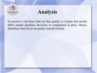 Analysis
In research it has been find out that quality is a factor that mostly
affect people purchase decisions in comparison to price. Hence,
Sainsbury must focus on quality instead of price.
 