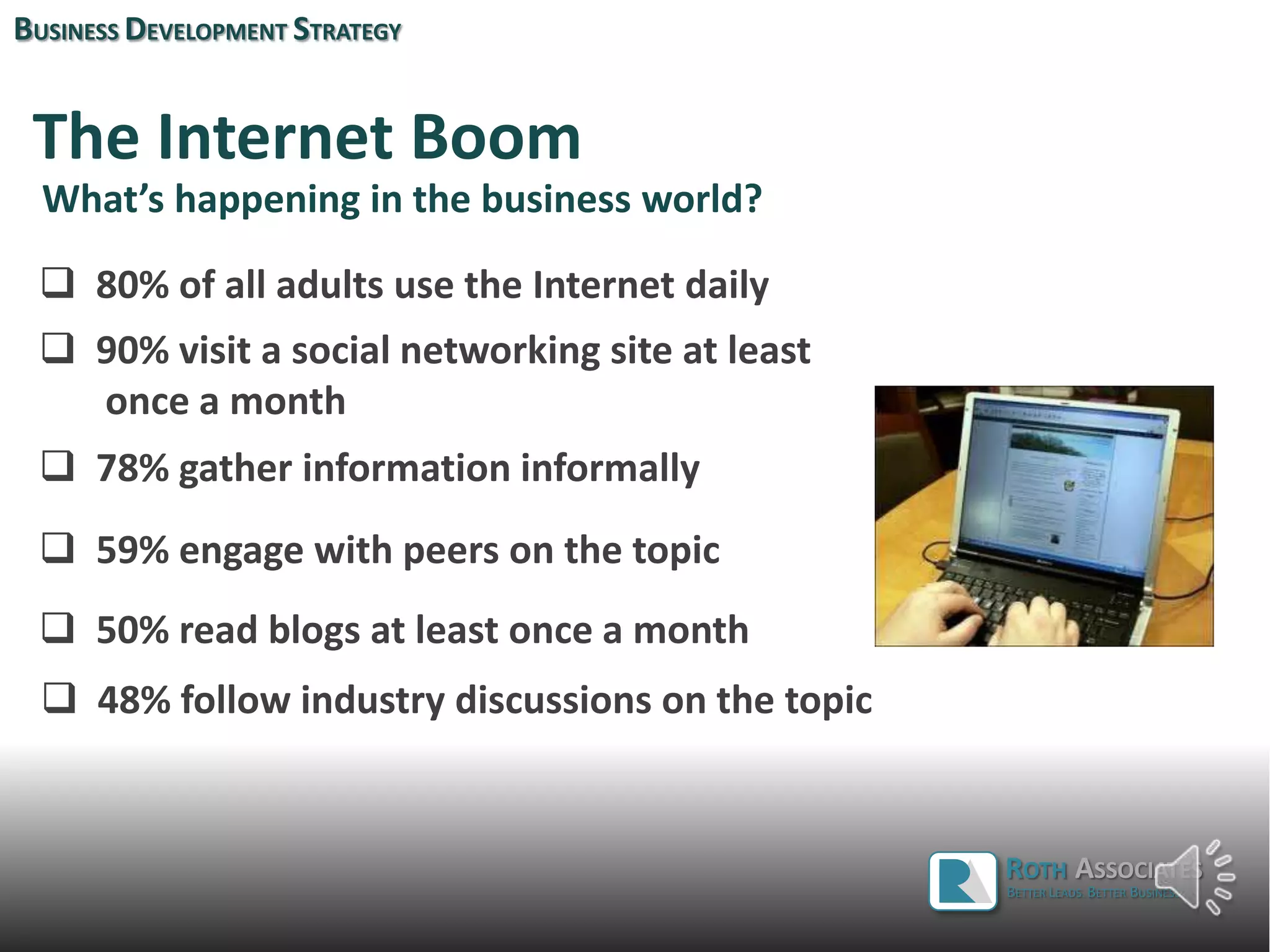 The Internet Boom
 80% of all adults use the Internet daily
 90% visit a social networking site at least
once a month
 78% gather information informally
 59% engage with peers on the topic
What’s happening in the business world?
BUSINESS DEVELOPMENT STRATEGY
 50% read blogs at least once a month
 48% follow industry discussions on the topic
 37% post questions on the topic
ROTH ASSOCIATES
BETTER LEADS. BETTER BUSINESS.
 
