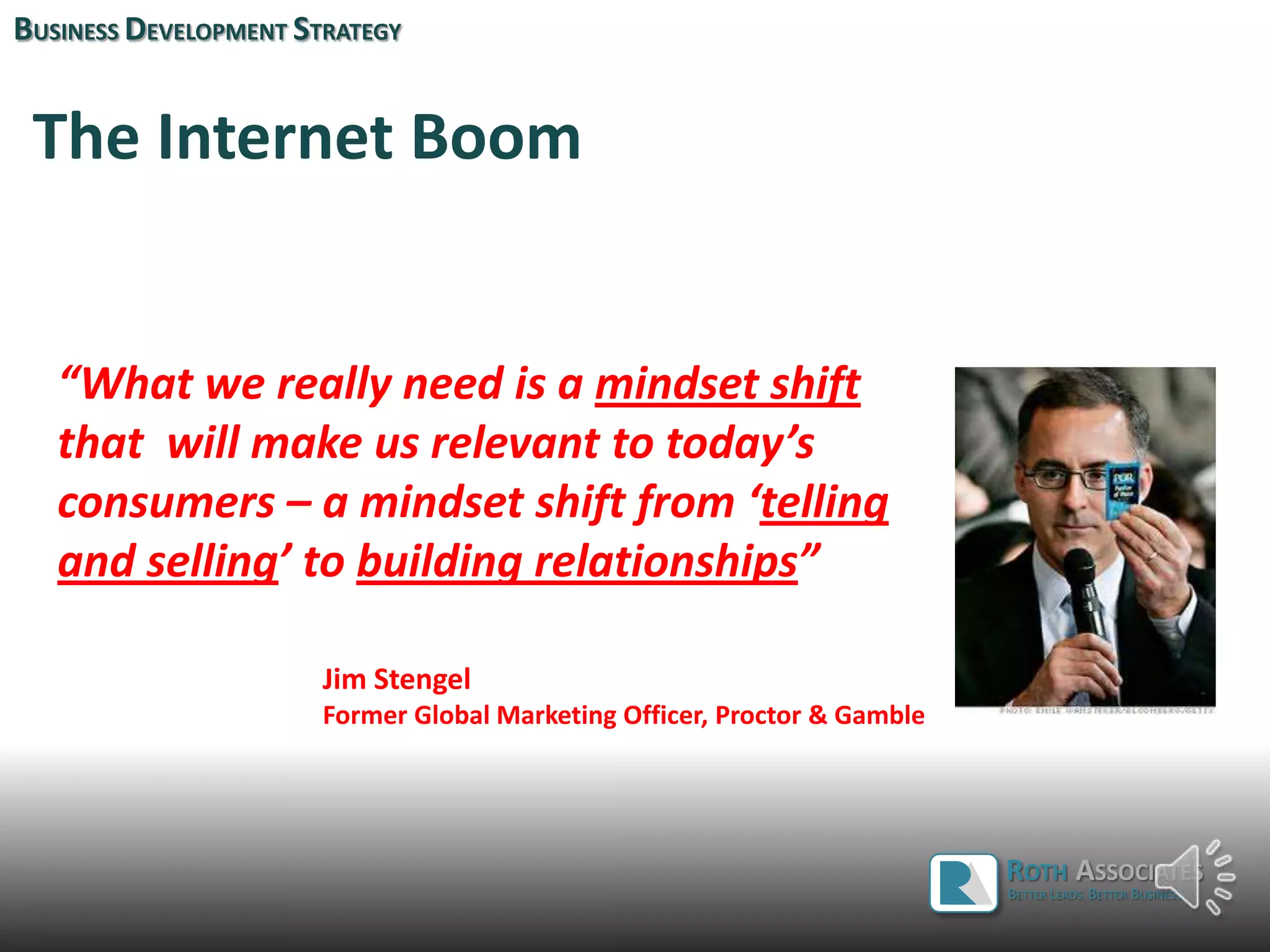 The Internet Boom
BUSINESS DEVELOPMENT STRATEGY
“What we really need is a mindset shift
that will make us relevant to today’s
consumers – a mindset shift from ‘telling
and selling’ to building relationships”
Jim Stengel
Former Global Marketing Officer, Proctor & Gamble
ROTH ASSOCIATES
BETTER LEADS. BETTER BUSINESS.
 