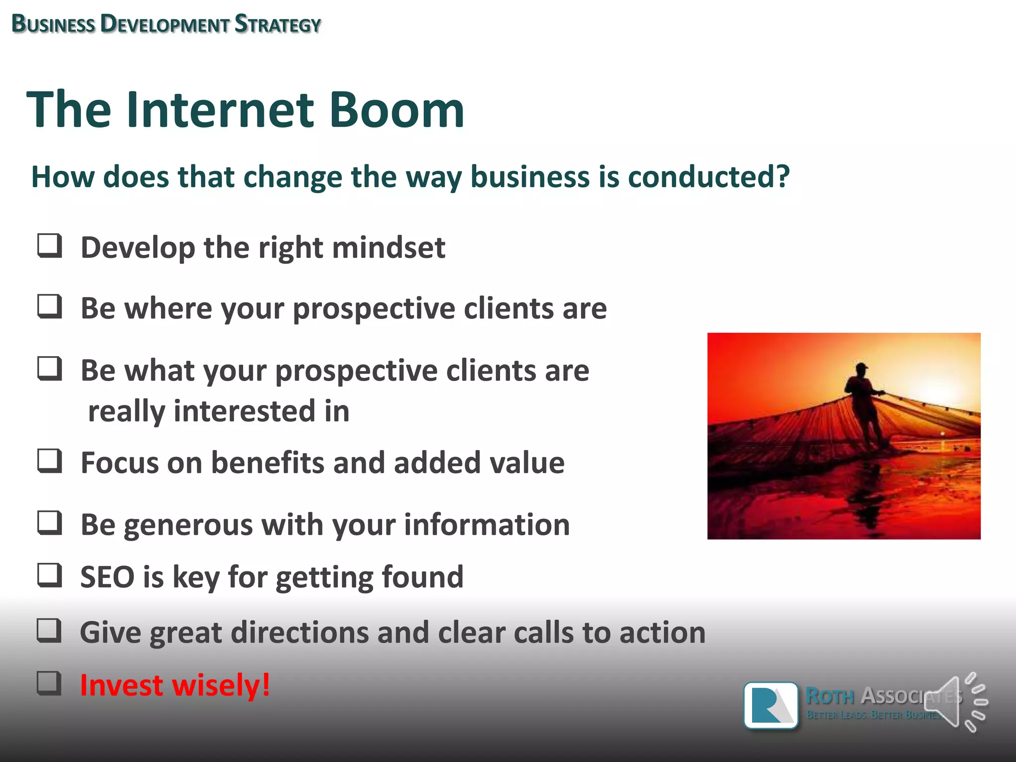 The Internet Boom
How does that change the way business is conducted?
 Be where your prospective clients are
 Be what your prospective clients are
really interested in
 Be generous with your information
 Focus on benefits and added value
BUSINESS DEVELOPMENT STRATEGY
 Develop the right mindset
ROTH ASSOCIATES
BETTER LEADS. BETTER BUSINESS.
 SEO is key for getting found
 Give great directions and clear calls to action
 Invest wisely!
 
