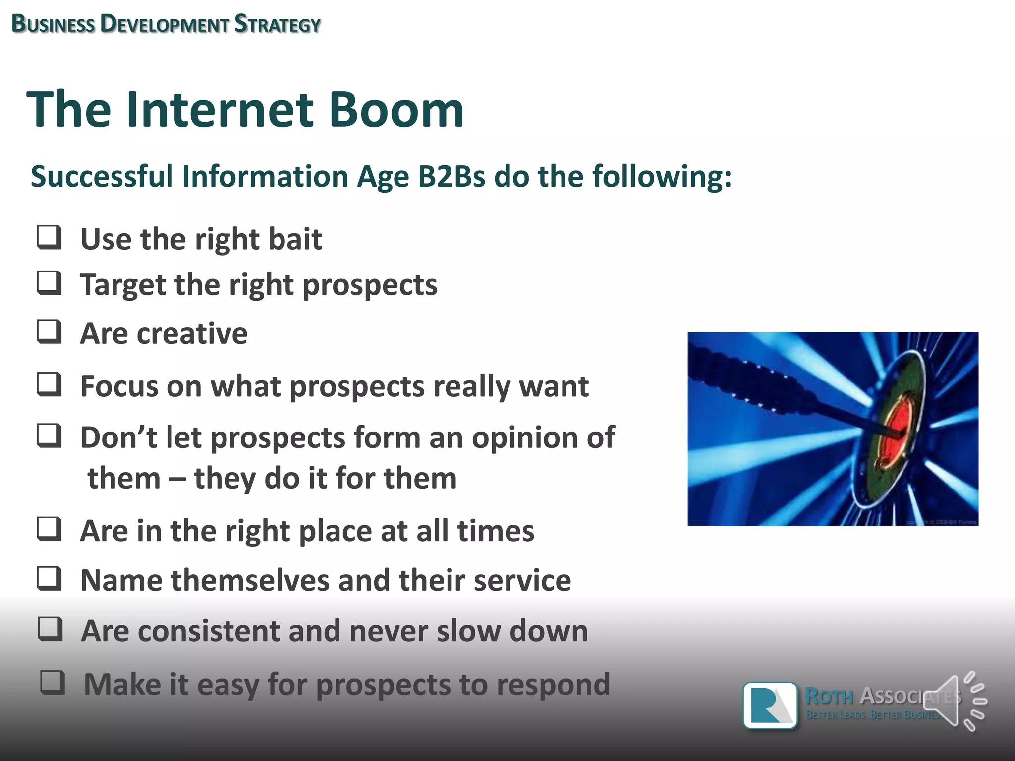 The Internet Boom
Successful Information Age B2Bs do the following:
 Use the right bait
 Target the right prospects
 Are creative
 Focus on what prospects really want
 Don’t let prospects form an opinion of
them – they do it for them
 Are in the right place at all times
BUSINESS DEVELOPMENT STRATEGY
ROTH ASSOCIATES
BETTER LEADS. BETTER BUSINESS.
 Name themselves and their service
 Are consistent and never slow down
 Make it easy for prospects to respond
 