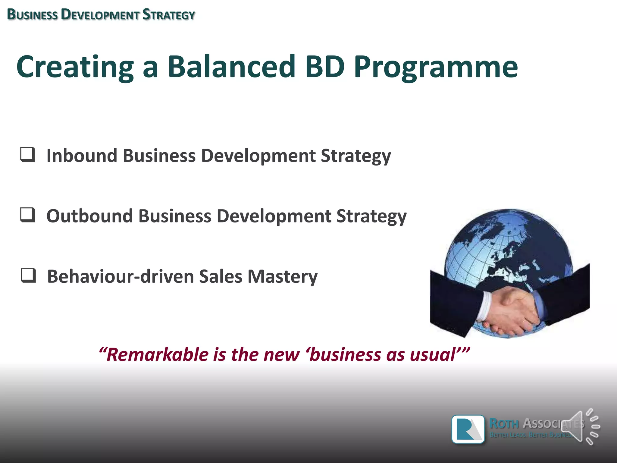 Creating a Balanced BD Programme
 Inbound Business Development Strategy
 Outbound Business Development Strategy
 Behaviour-driven Sales Mastery
“Remarkable is the new ‘business as usual’”
BUSINESS DEVELOPMENT STRATEGY
ROTH ASSOCIATES
BETTER LEADS. BETTER BUSINESS.
 