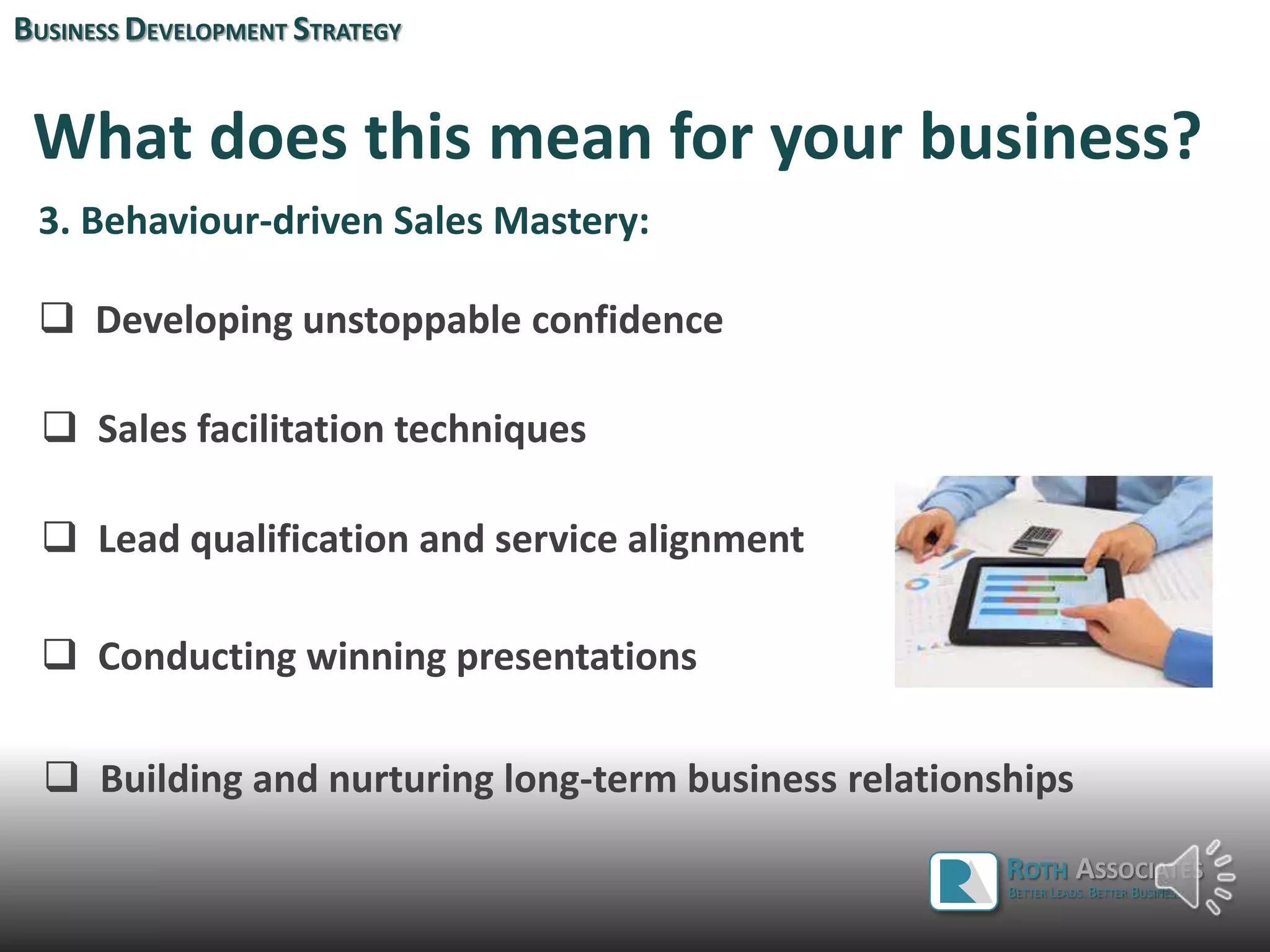 What does this mean for your business?
3. Behaviour-driven Sales Mastery:
 Developing unstoppable confidence
 Sales facilitation techniques
 Lead qualification and service alignment
BUSINESS DEVELOPMENT STRATEGY
ROTH ASSOCIATES
BETTER LEADS. BETTER BUSINESS.
 Conducting winning presentations
 Building and nurturing long-term business relationships
 