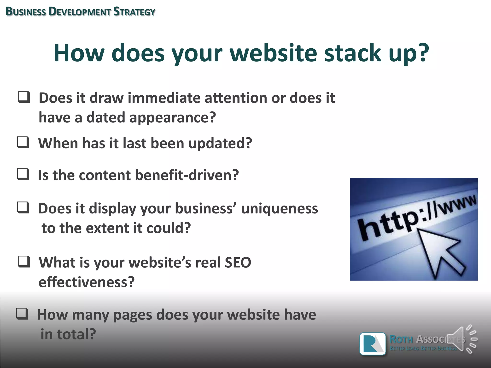 How does your website stack up?
 Does it draw immediate attention or does it
have a dated appearance?
 Is the content benefit-driven?
BUSINESS DEVELOPMENT STRATEGY
 When has it last been updated?
 Does it display your business’ uniqueness
to the extent it could?
ROTH ASSOCIATES
BETTER LEADS. BETTER BUSINESS.
 What is your website’s real SEO
effectiveness?
 How many pages does your website have
in total?
 