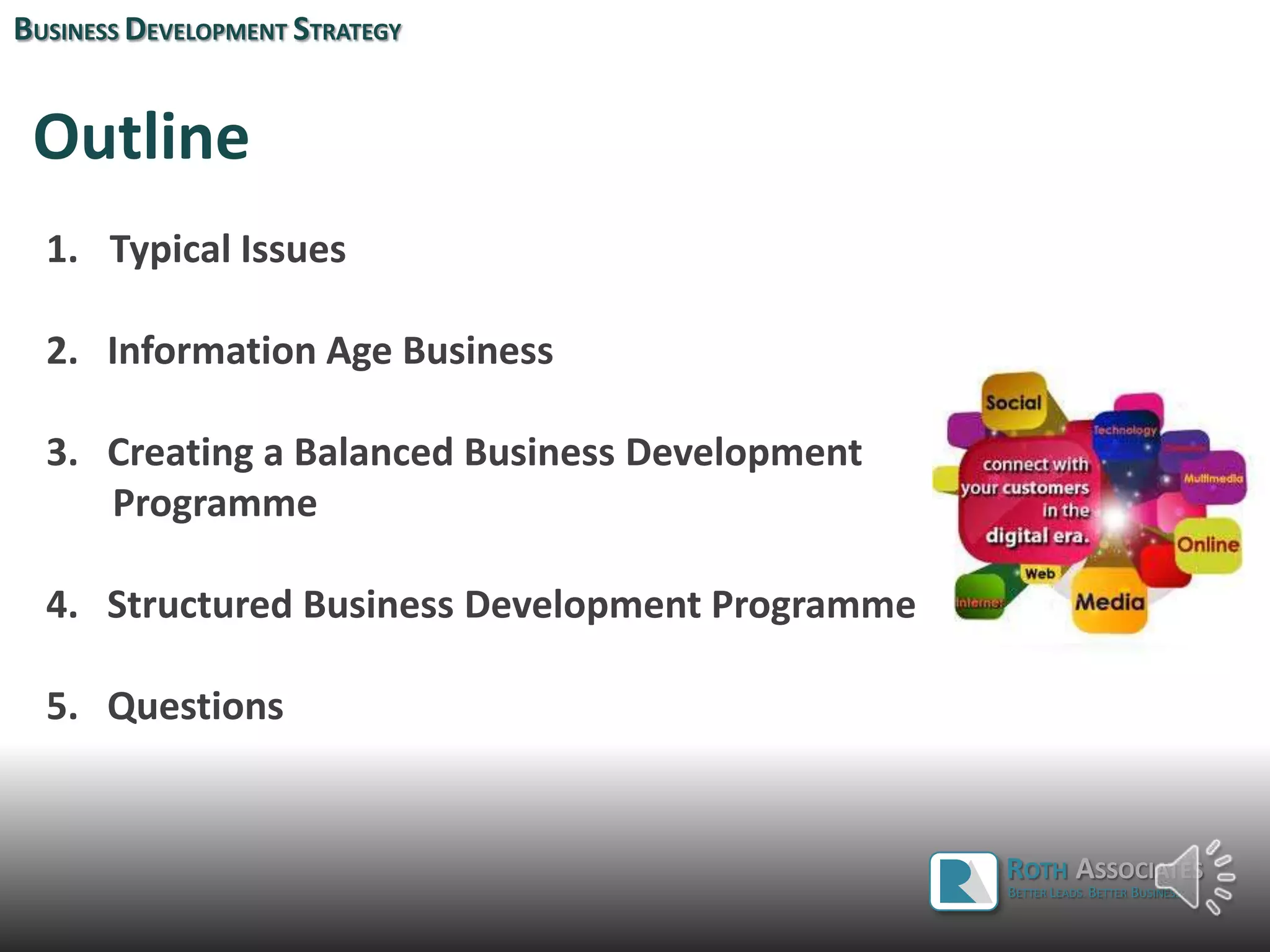BUSINESS DEVELOPMENT STRATEGY
Outline
ROTH ASSOCIATES
1. Typical Issues
2. Information Age Business
3. Creating a Balanced Business Development
Programme
4. Structured Business Development Programme
5. Questions
ROTH ASSOCIATES
BETTER LEADS. BETTER BUSINESS.
 