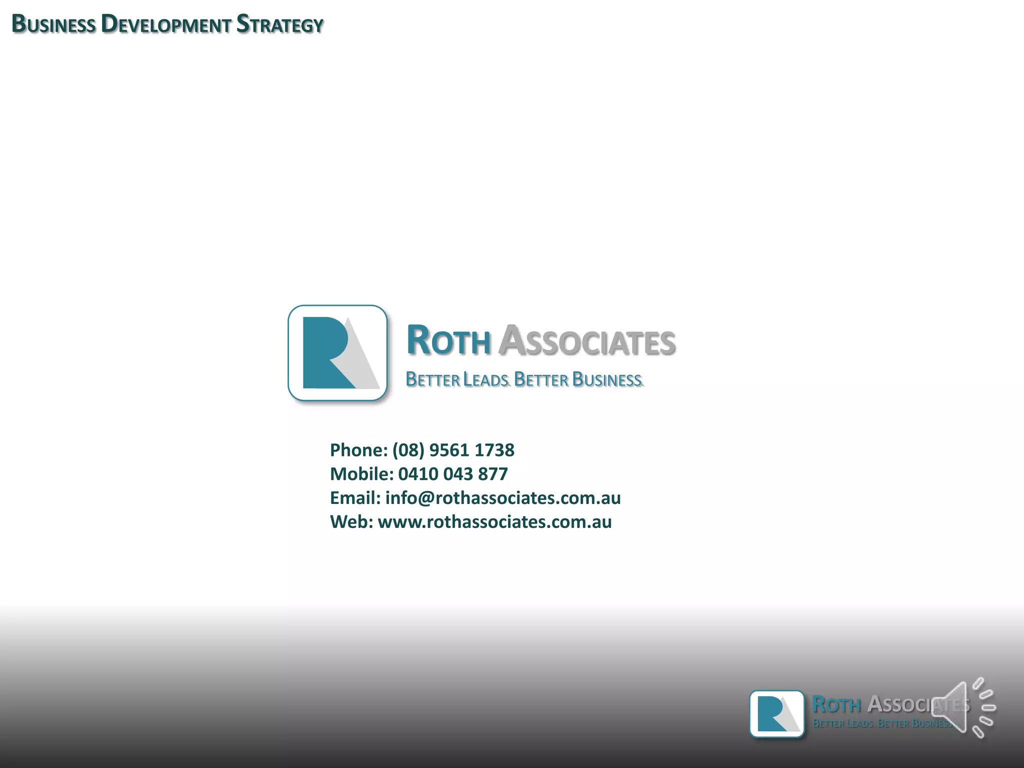 BUSINESS DEVELOPMENT STRATEGY
ROTH ASSOCIATES
BETTER LEADS. BETTER BUSINESS.
ROTH ASSOCIATES
BETTERLEADS. BETTER BUSINESS.
Phone: (08) 9561 1738
Mobile: 0410 043 877
Email: info@rothassociates.com.au
Web: www.rothassociates.com.au
 