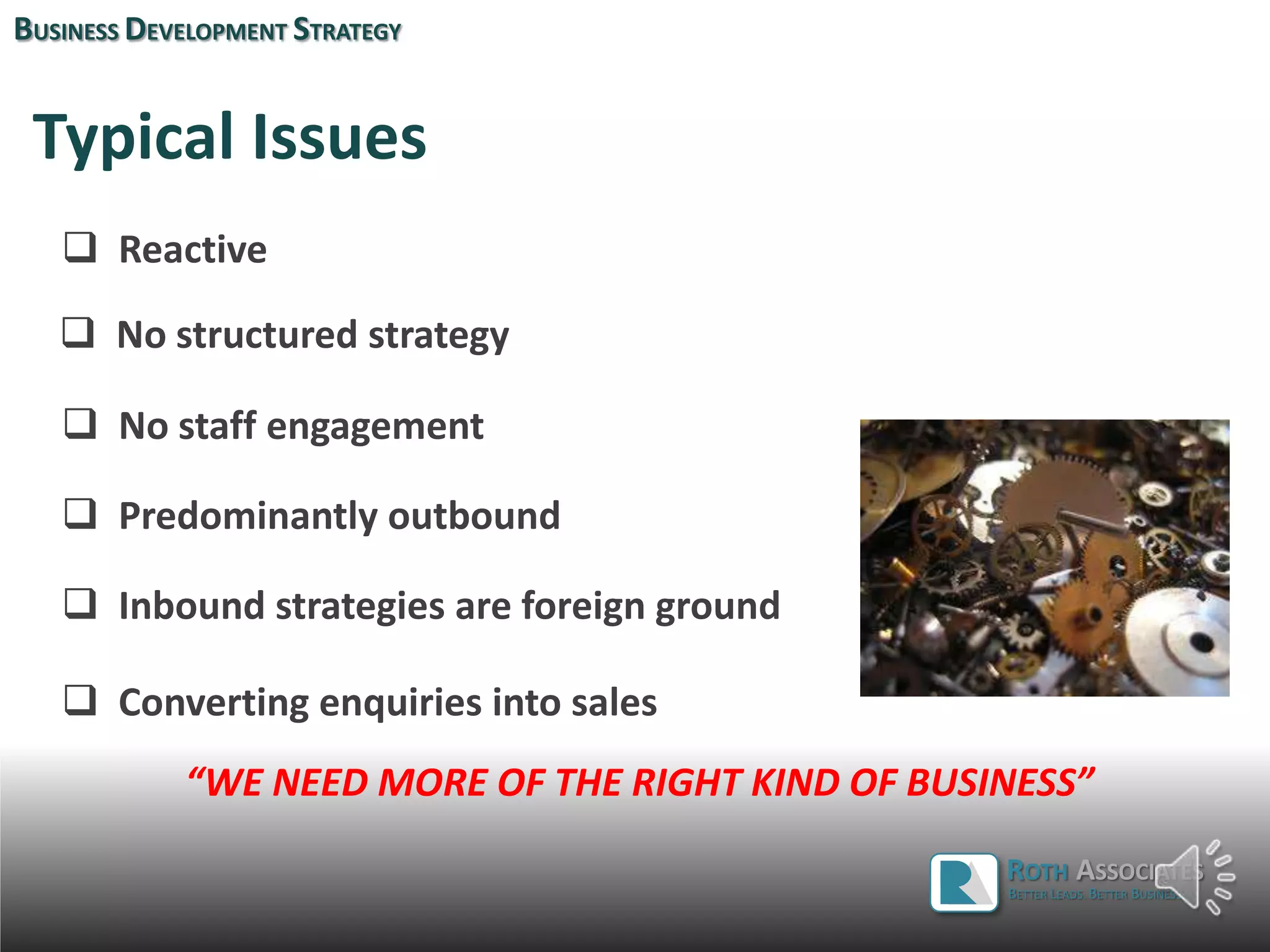 Typical Issues
 Reactive
 No structured strategy
 No staff engagement
 Predominantly outbound
 Inbound strategies are foreign ground
 Converting enquiries into sales
BUSINESS DEVELOPMENT STRATEGY
ROTH ASSOCIATES
BETTER LEADS. BETTER BUSINESS.
“WE NEED MORE OF THE RIGHT KIND OF BUSINESS”
 