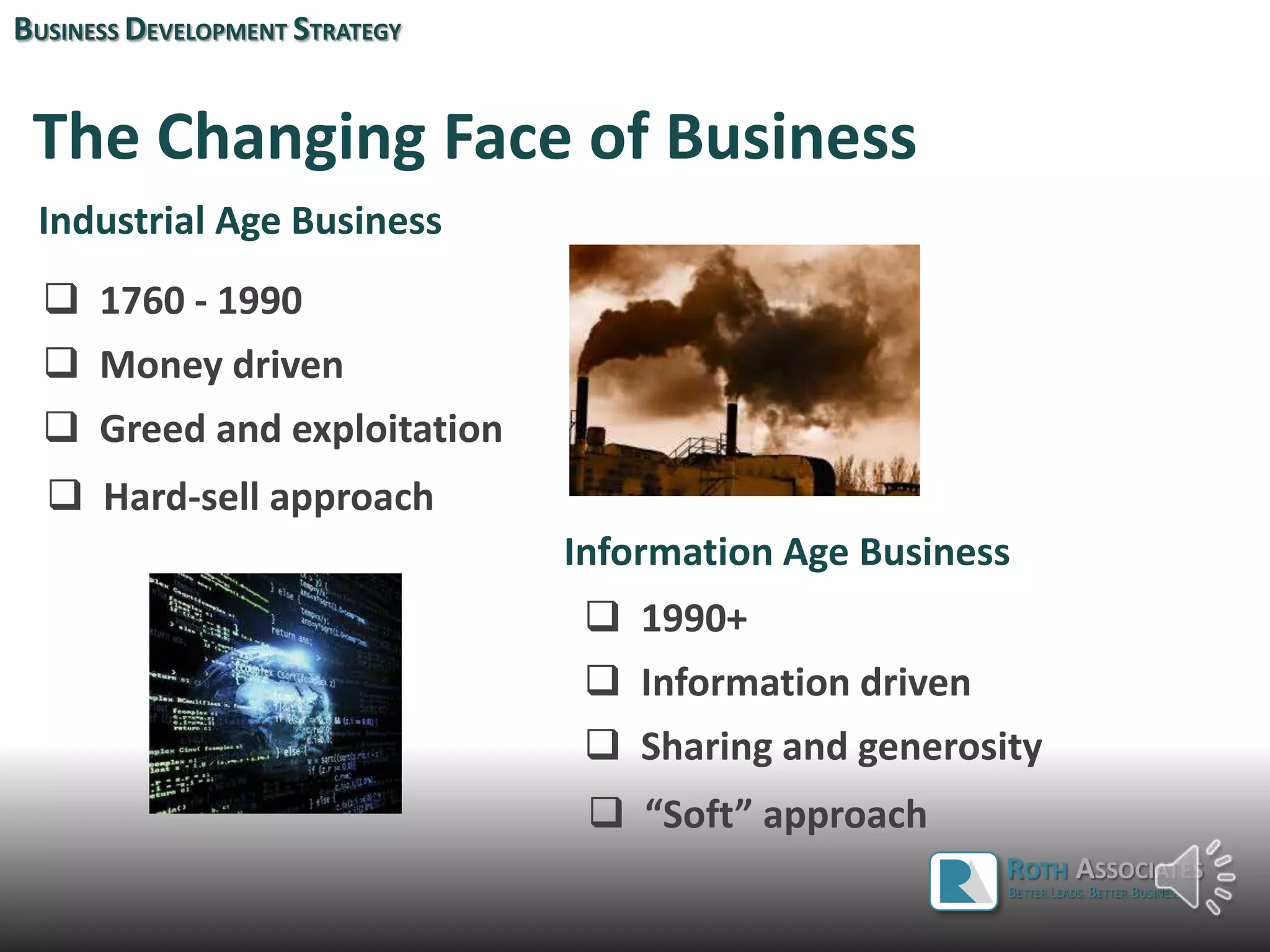 The Changing Face of Business
Industrial Age Business
 Money driven
 Greed and exploitation
 Hard-sell approach
 1760 - 1990
Information Age Business
 Information driven
 1990+
BUSINESS DEVELOPMENT STRATEGY
ROTH ASSOCIATES
BETTER LEADS. BETTER BUSINESS.
 Sharing and generosity
 “Soft” approach
 