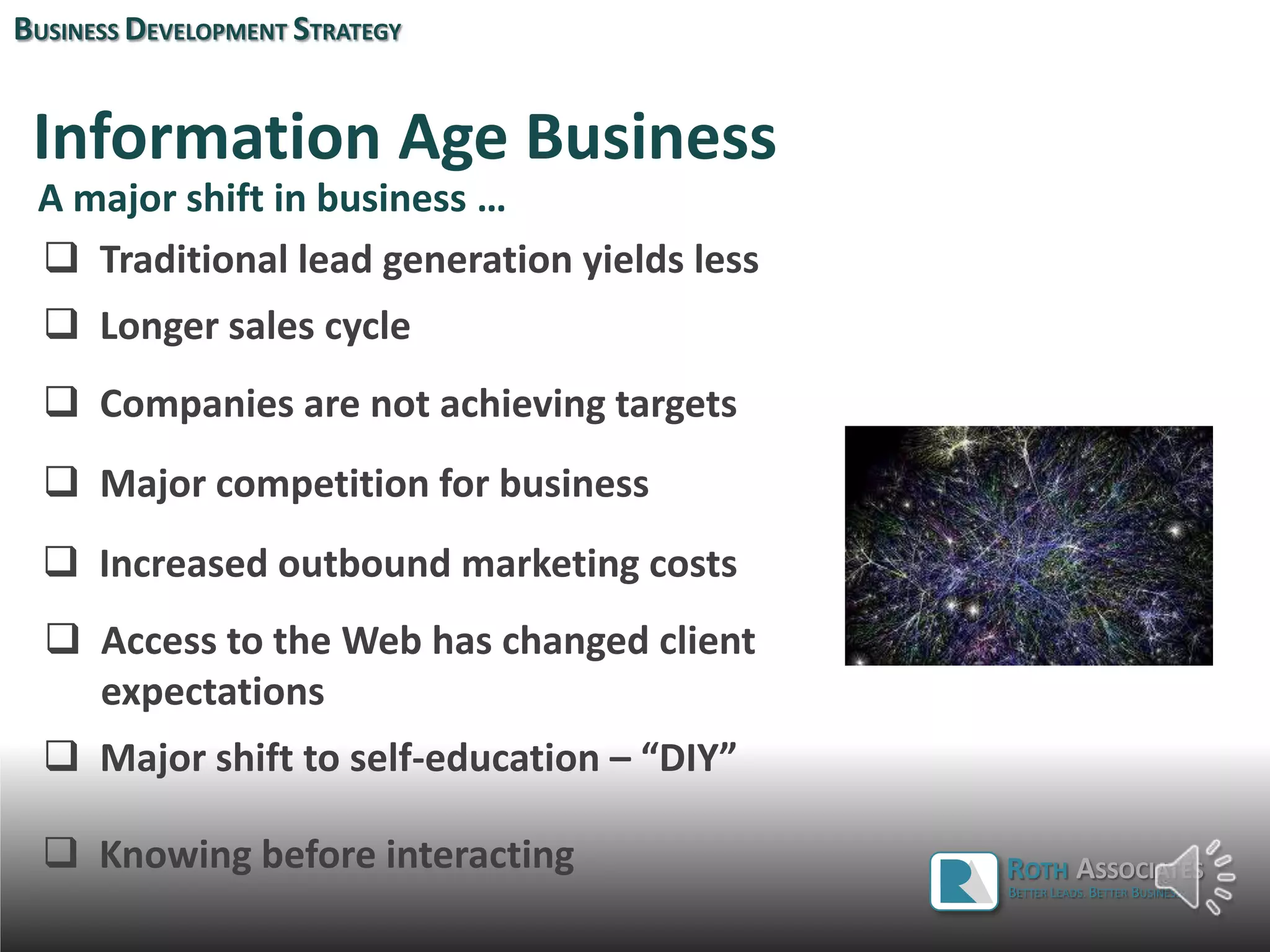 Information Age Business
 Traditional lead generation yields less
 Longer sales cycle
 Companies are not achieving targets
 Major competition for business
 Increased outbound marketing costs
BUSINESS DEVELOPMENT STRATEGY
A major shift in business …
ROTH ASSOCIATES
BETTER LEADS. BETTER BUSINESS.
 Major shift to self-education – “DIY”
 Access to the Web has changed client
expectations
 Knowing before interacting
 