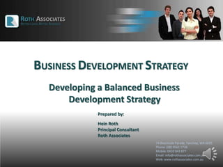 BUSINESS DEVELOPMENT STRATEGY
74 Beachside Parade, Yanchep, WA 6035
Phone: (08) 9561 1738
Mobile: 0410 043 877
Email: info@rothassociates.com.au
Web: www.rothassociates.com.au
Developing a Balanced Business
Development Strategy
Prepared by:
Hein Roth
Principal Consultant
Roth Associates
 