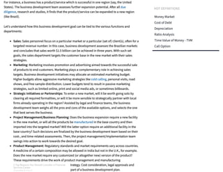 For instance, a business has a product/service which is successful in one region (say, the United
States). The business development team assesses further expansion potential. A er all due
diligence, research and studies, it finds that the product/service can be expanded to a new region
(like Brazil).
Let’s understand how this business development goal can be tied to the various functions and
departments:
Sales: Sales personnel focus on a particular market or a particular (set of) client(s), o en for a
targeted revenue number. In this case, business development assesses the Brazilian markets
and concludes that sales worth $1.5 billion can be achieved in three years. With such set
goals, the sales department targets the customer base in the new market with their sales
strategies.
Marketing: Marketing involves promotion and advertising aimed towards the successful sale
of products to end-customers. Marketing plays a complementary role in achieving sales
targets. Business development initiatives may allocate an estimated marketing budget.
Higher budgets allow aggressive marketing strategies like cold calling, personal visits, road
shows, and free sample distribution. Lower budgets tend to result in passive marketing
strategies, such as limited online, print and social media ads, or sometimes billboards.
Strategic Initiatives or Partnerships: To enter a new market, will it be worth going solo by
clearing all required formalities, or will it be more sensible to strategically partner with local
firms already operating in the region? Assisted by legal and finance teams, the business
development team weighs all the pros and cons of the available options, and selects the one
that best serves the business.
Project Management/Business Planning: Does the business expansion require a new facility
in the new market, or will all the products be manufactured in the base country and then
imported into the targeted market? Will the latter option require an additional facility in the
base country? Such decisions are finalized by the business development team based on their
cost-, and time-related assessments. Then, the project management/implementation team
swings into action to work towards the desired goal.
Product Management: Regulatory standards and market requirements vary across countries.
A medicine of a certain composition may be allowed in India but not in the U.K., for example.
Does the new market require any customized (or altogether new) version of the product?
These requirements drive the work of product management and manufacturing
departments, as decided by the business strategy. Cost consideration, legal approvals and
regulatory adherence are all assessed as a part of a business development plan.
HOT DEFINITIONS
Money Market
Cost of Debt
Depreciation
Ratio Analysis
Time Value of Money - TVM
Call Option
3 Top Reasons You Should Consider a Financial
Services Career
SPONSORED BY FIDELITY
3 Top Reasons You Should Consider a Financial
Services Career
SPONSORED BY FIDELITY
3 Top Reasons You Should Consider a Financial
Services Career
SPONSORED BY FIDELITY
3 Top Reasons You Should Consider a Financial
Services Career
SPONSORED BY FIDELITY
3 Top Reasons You Should Consider a Financial
Services Career
SPONSORED BY FIDELITY
3 Top Reasons You Should Consider a Financial
Services Career
SPONSORED BY FIDELITY
3 Top Reasons You Should Consider a Financial
Services Career
SPONSORED BY FIDELITY
3 Top Reasons You Should Consider a Financial
Services Career
SPONSORED BY FIDELITY
 