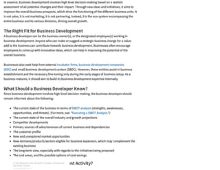 The Right Fit for Business Development
What Should a Business Developer Know?
What Drives Business Development Activity?
In essence, business development involves high level decision-making based on a realistic
assessment of all potential changes and their impact. Through new ideas and initiatives, it aims to
improve the overall business prospects, which drive the functioning of the di erent business units. It
is not sales, it is not marketing, it is not partnering. Instead, it is the eco-system encompassing the
entire business and its various divisions, driving overall growth. 
A business developer can be the business owner(s), or the designated employee(s) working in
business development. Anyone who can make or suggest a strategic business change for a value-
add to the business can contribute towards business development. Businesses o en encourage
employees to come up with innovative ideas, which can help in improving the potential of the
overall business.
Businesses also seek help from external incubator firms, business development companies
(BDC) and small business development centers (SBDC). However, these entities assist in business
establishment and the necessary fine-tuning only during the early stages of business setup. As a
business matures, it should aim to build its business development expertise internally.
Since business development involves high-level decision making, the business developer should
remain informed about the following:
The current state of the business in terms of SWOT analysis (strengths, weaknesses,
opportunities, and threats). (For more, see: "Executing a SWOT Analysis.")
The current state of the overall industry and growth projections
Competitor developments
Primary sources of sales/revenues of current business and dependencies
The customer profile
New and unexplored market opportunities
New domains/products/sectors eligible for business expansion, which may complement the
existing business
The long-term view, especially with regards to the initiatives being proposed
The cost areas, and the possible options of cost-savings
3 Top Reasons You Should Consider a Financial
Services Career
SPONSORED BY FIDELITY
3 Top Reasons You Should Consider a Financial
Services Career
SPONSORED BY FIDELITY
3 Top Reasons You Should Consider a Financial
Services Career
SPONSORED BY FIDELITY
3 Top Reasons You Should Consider a Financial
Services Career
SPONSORED BY FIDELITY
3 Top Reasons You Should Consider a Financial
Services Career
SPONSORED BY FIDELITY
3 Top Reasons You Should Consider a Financial
Services Career
SPONSORED BY FIDELITY
3 Top Reasons You Should Consider a Financial
Services Career
SPONSORED BY FIDELITY
3 Top Reasons You Should Consider a Financial
Services Career
SPONSORED BY FIDELITY
 