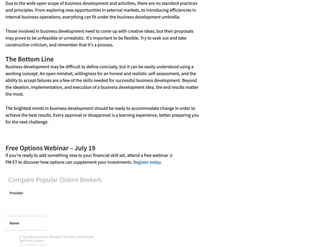 The Bottom Line
Free Options Webinar – July 19
If you're ready to add something new to your financial skill set, attend a free webinar July 19 at 4:30
PM ET to discover how options can supplement your investments. Register today.
SPONSORED
Compare Popular Online Brokers
Provider
Name
Description
Due to the wide open scope of business development and activities, there are no standard practices
and principles. From exploring new opportunities in external markets, to introducing e iciencies in
internal business operations, everything can fit under the business development umbrella.
Those involved in business development need to come up with creative ideas, but their proposals
may prove to be unfeasible or unrealistic. It's important to be flexible. Try to seek out and take
constructive criticism, and remember that it's a process. 
Business development may be di icult to define concisely, but it can be easily understood using a
working concept. An open mindset, willingness for an honest and realistic self-assessment, and the
ability to accept failures are a few of the skills needed for successful business development. Beyond
the ideation, implementation, and execution of a business development idea, the end results matter
the most.
The brightest minds in business development should be ready to accommodate change in order to
achieve the best results. Every approval or disapproval is a learning experience, better preparing you
for the next challenge.
3 Top Reasons You Should Consider a Financial
Services Career
SPONSORED BY FIDELITY
3 Top Reasons You Should Consider a Financial
Services Career
SPONSORED BY FIDELITY
3 Top Reasons You Should Consider a Financial
Services Career
SPONSORED BY FIDELITY
3 Top Reasons You Should Consider a Financial
Services Career
SPONSORED BY FIDELITY
3 Top Reasons You Should Consider a Financial
Services Career
SPONSORED BY FIDELITY
3 Top Reasons You Should Consider a Financial
Services Career
SPONSORED BY FIDELITY
3 Top Reasons You Should Consider a Financial
Services Career
SPONSORED BY FIDELITY
3 Top Reasons You Should Consider a Financial
Services Career
SPONSORED BY FIDELITY
 