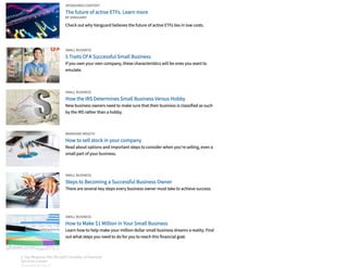 SPONSORED CONTENT
The future of active ETFs. Learn more
Check out why Vanguard believes the future of active ETFs lies in low costs.
BY VANGUARD
SMALL BUSINESS
5 Traits Of A Successful Small Business
If you own your own company, these characteristics will be ones you want to
emulate.
SMALL BUSINESS
How the IRS Determines Small Business Versus Hobby
New business owners need to make sure that their business is classified as such
by the IRS rather than a hobby.
MANAGING WEALTH
How to sell stock in your company
Read about options and important steps to consider when you're selling, even a
small part of your business.
SMALL BUSINESS
Steps to Becoming a Successful Business Owner
There are several key steps every business owner must take to achieve success.
SMALL BUSINESS
How to Make $1 Million in Your Small Business
Learn how to help make your million dollar small business dreams a reality. Find
out what steps you need to do for you to reach this financial goal.
3 Top Reasons You Should Consider a Financial
Services Career
SPONSORED BY FIDELITY
3 Top Reasons You Should Consider a Financial
Services Career
SPONSORED BY FIDELITY
3 Top Reasons You Should Consider a Financial
Services Career
SPONSORED BY FIDELITY
3 Top Reasons You Should Consider a Financial
Services Career
SPONSORED BY FIDELITY
3 Top Reasons You Should Consider a Financial
Services Career
SPONSORED BY FIDELITY
3 Top Reasons You Should Consider a Financial
Services Career
SPONSORED BY FIDELITY
3 Top Reasons You Should Consider a Financial
Services Career
SPONSORED BY FIDELITY
3 Top Reasons You Should Consider a Financial
Services Career
SPONSORED BY FIDELITY
 