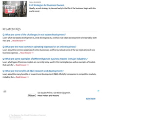 Hilton Hotels and Resorts
Get Double Points. Get More Enjoyment.
Ad
BOOK NOW
SMALL BUSINESS
Exit Strategies for Business Owners
Ideally, an exit strategy is planned early in the life of the business, begin with the
end in mind.
RELATED FAQS
Q: What are some of the challenges in real estate development?
Learn what real estate development is, what developers do, and how real estate development is hindered by both
risks and ... Read Answer >>
Q: What are the most common operating expenses for an online business?
Learn about the common expenses of online businesses and find out about some of the tax implications of new
business expenses ... Read Answer >>
Q: What are some examples of di erent types of business models in major industries?
Learn what types of business models are currently being used in the marketplace as well as examples of models
that work for ... Read Answer >>
Q: What are the benefits of R&D (research and development)?
Learn about the many benefits of research and development (R&D) e orts for companies in competitive markets,
including the ... Read Answer >>
3 Top Reasons You Should Consider a Financial
Services Career
SPONSORED BY FIDELITY
3 Top Reasons You Should Consider a Financial
Services Career
SPONSORED BY FIDELITY
3 Top Reasons You Should Consider a Financial
Services Career
SPONSORED BY FIDELITY
3 Top Reasons You Should Consider a Financial
Services Career
SPONSORED BY FIDELITY
3 Top Reasons You Should Consider a Financial
Services Career
SPONSORED BY FIDELITY
3 Top Reasons You Should Consider a Financial
Services Career
SPONSORED BY FIDELITY
3 Top Reasons You Should Consider a Financial
Services Career
SPONSORED BY FIDELITY
3 Top Reasons You Should Consider a Financial
Services Career
SPONSORED BY FIDELITY
 