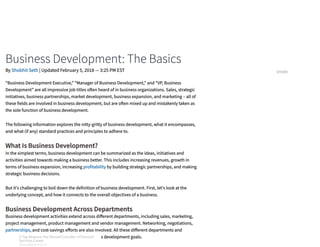 Business Development: The Basics
What Is Business Development?
Business Development Across Departments
“Business Development Executive,” “Manager of Business Development,” and “VP, Business
Development” are all impressive job titles o en heard of in business organizations. Sales, strategic
initiatives, business partnerships, market development, business expansion, and marketing – all of
these fields are involved in business development, but are o en mixed up and mistakenly taken as
the sole function of business development. 
The following information explores the nitty-gritty of business development, what it encompasses,
and what (if any) standard practices and principles to adhere to.
In the simplest terms, business development can be summarized as the ideas, initiatives and
activities aimed towards making a business better. This includes increasing revenues, growth in
terms of business expansion, increasing profitability by building strategic partnerships, and making
strategic business decisions.
But it's challenging to boil down the definition of business development. First, let's look at the
underlying concept, and how it connects to the overall objectives of a business.
Business development activities extend across di erent departments, including sales, marketing,
project management, product management and vendor management. Networking, negotiations,
partnerships, and cost-savings e orts are also involved. All these di erent departments and
activities are driven by and aligned to the business development goals. 
By Shobhit Seth | Updated February 5, 2018 — 3:25 PM EST SHARE
3 Top Reasons You Should Consider a Financial
Services Career
SPONSORED BY FIDELITY
3 Top Reasons You Should Consider a Financial
Services Career
SPONSORED BY FIDELITY
3 Top Reasons You Should Consider a Financial
Services Career
SPONSORED BY FIDELITY
3 Top Reasons You Should Consider a Financial
Services Career
SPONSORED BY FIDELITY
3 Top Reasons You Should Consider a Financial
Services Career
SPONSORED BY FIDELITY
3 Top Reasons You Should Consider a Financial
Services Career
SPONSORED BY FIDELITY
3 Top Reasons You Should Consider a Financial
Services Career
SPONSORED BY FIDELITY
3 Top Reasons You Should Consider a Financial
Services Career
SPONSORED BY FIDELITY
 