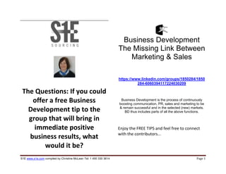 S1E www.s1e.com compiled by Christine McLean Tel: 1 450 330 3614 Page 1
The Questions: If you could
offer a free Business
Development tip to the
group that will bring in
immediate positive
business results, what
would it be?
Business Development
The Missing Link Between
Marketing & Sales
https://www.linkedin.com/groups/1850284/1850
284-6060394117224030209
Business Development is the process of continuously
boosting communication, PR, sales and marketing to be
& remain successful and in the selected (new) markets.
BD thus includes parts of all the above functions.
Enjoy the FREE TIPS and feel free to connect
with the contributors...
 