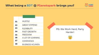 HUSTLE
FLEXIBILITY
FAST GROWTH
FREEDOM
GREAT STIPEND
What being a BDT @ Planetspark brings you?
01
02
03
04
05
PS: We Work...