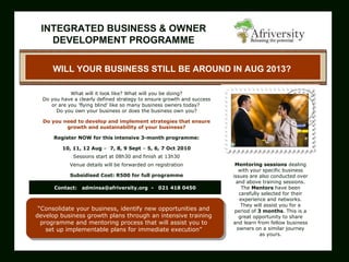     WILL YOUR BUSINESS STILL BE AROUND IN AUG 2013?       What will it look like? What will you be doing? Do you have a clearly defined strategy to ensure growth and success o r   are you 'flying blind' like so many business owners today?  Do you own your business or does the business own you?   Do you  need  to develop and implement strategies that ensure growth and sustainability of your business? Register NOW for this intensive 3-month programme: 10, 11, 12 Aug  –  7, 8, 9 Sept  –  5, 6, 7 Oct 2010 Sessions start at 08h30 and finish at 13h30 Venue details will be forwarded on registration   Subsidised Cost: R500 for full programme “ Consolidate your business, identify new opportunities and develop business growth plans through an intensive training programme and mentoring process that will assist you to set up implementable plans for immediate execution”     Mentoring sessions  dealing with your specific business issues are also conducted over and above training sessions. The  Mentors  have been carefully selected for their experience and networks. They will assist you for a period of  3 months . This is a great opportunity to share and learn from fellow business owners on a similar journey as yours. Contact:  [email_address]   -  021 418 0450 INTEGRATED BUSINESS & OWNER DEVELOPMENT PROGRAMME           